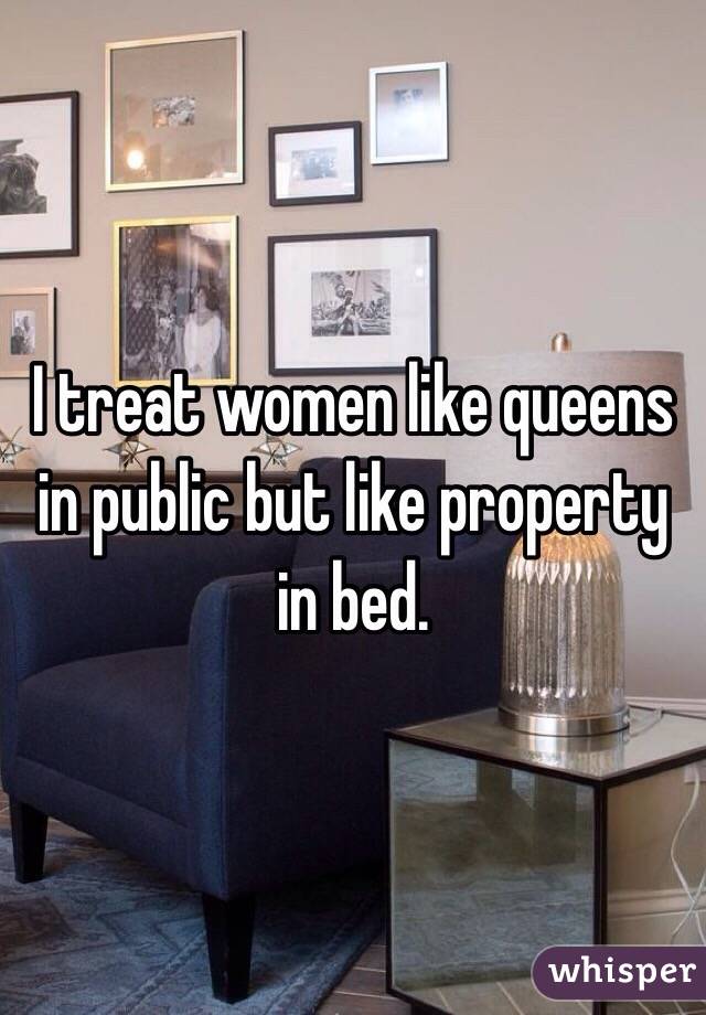 I treat women like queens in public but like property in bed. 