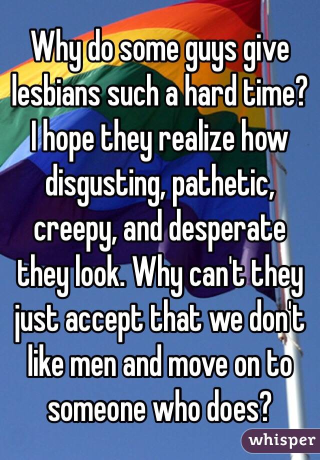 Why do some guys give lesbians such a hard time? I hope they realize how disgusting, pathetic, creepy, and desperate they look. Why can't they just accept that we don't like men and move on to someone who does?