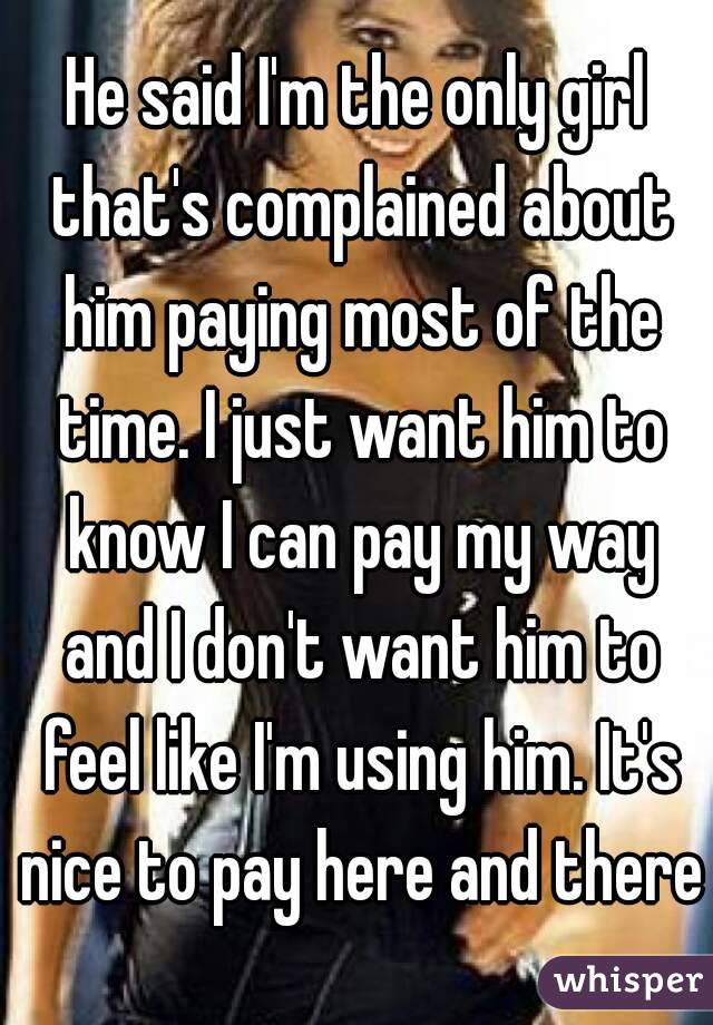 He said I'm the only girl that's complained about him paying most of the time. I just want him to know I can pay my way and I don't want him to feel like I'm using him. It's nice to pay here and there