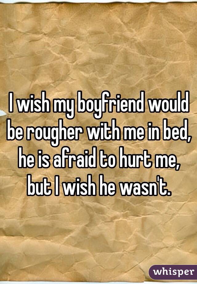 I wish my boyfriend would be rougher with me in bed, he is afraid to hurt me, but I wish he wasn't.