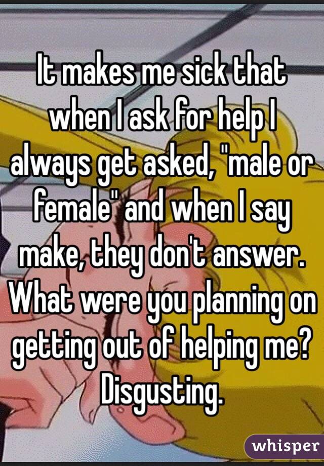 It makes me sick that when I ask for help I always get asked, "male or female" and when I say make, they don't answer. What were you planning on getting out of helping me? Disgusting. 