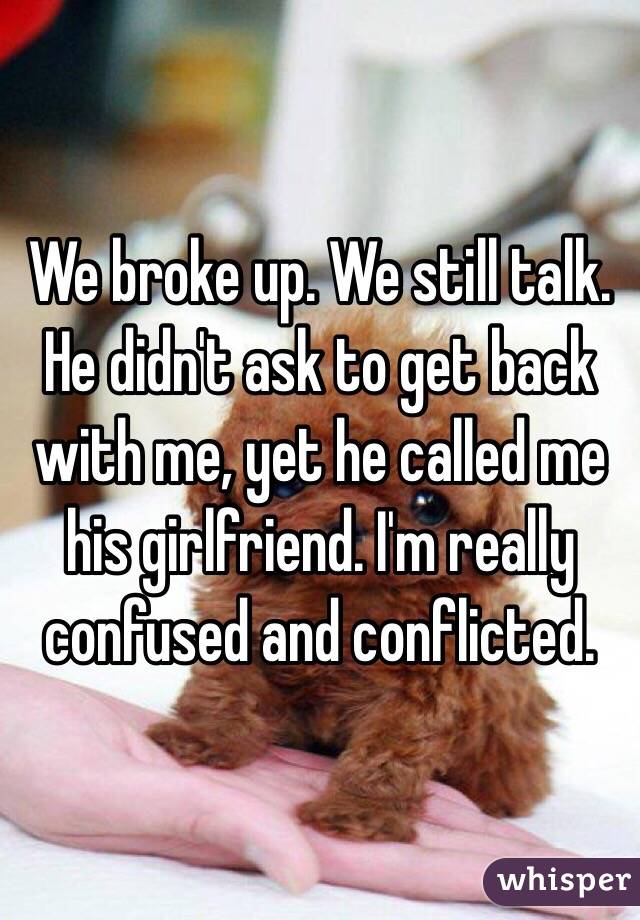We broke up. We still talk. He didn't ask to get back with me, yet he called me his girlfriend. I'm really confused and conflicted.
