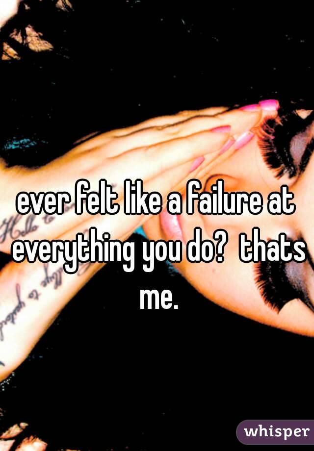 ever felt like a failure at everything you do?  thats me.


