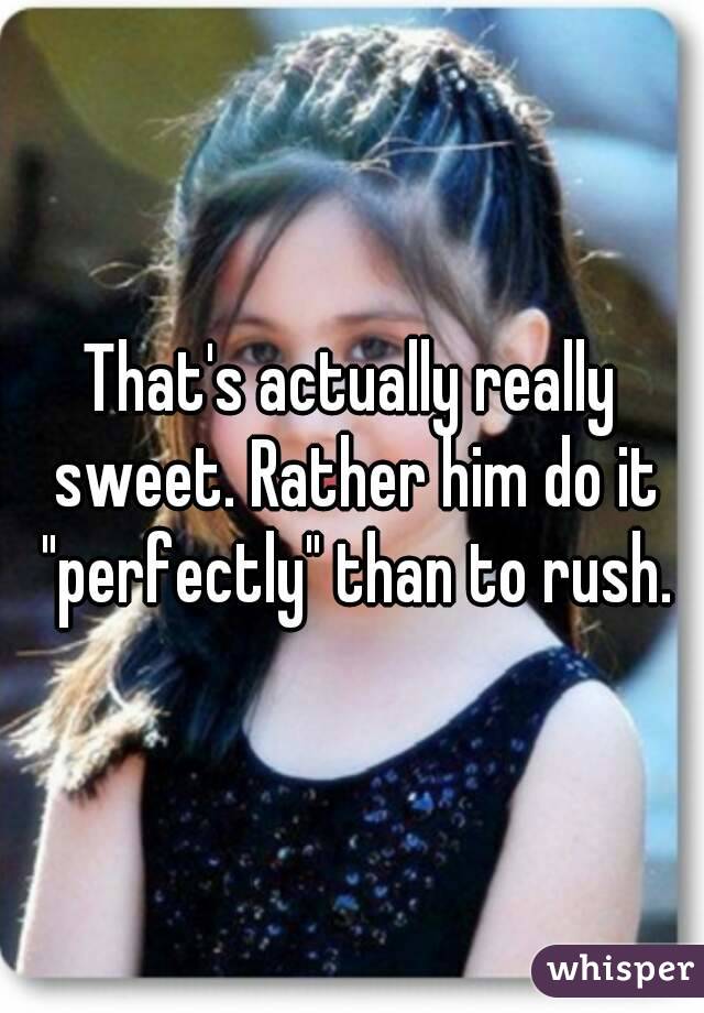 That's actually really sweet. Rather him do it "perfectly" than to rush.
