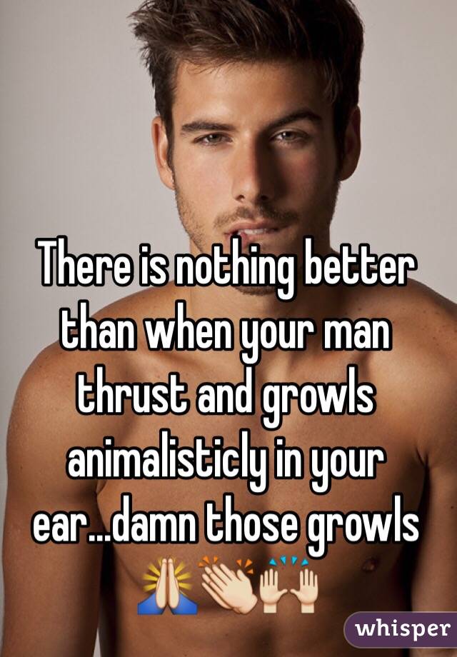There is nothing better than when your man thrust and growls animalisticly in your ear...damn those growls 🙏👏🙌