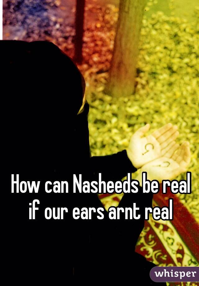 How can Nasheeds be real if our ears arnt real