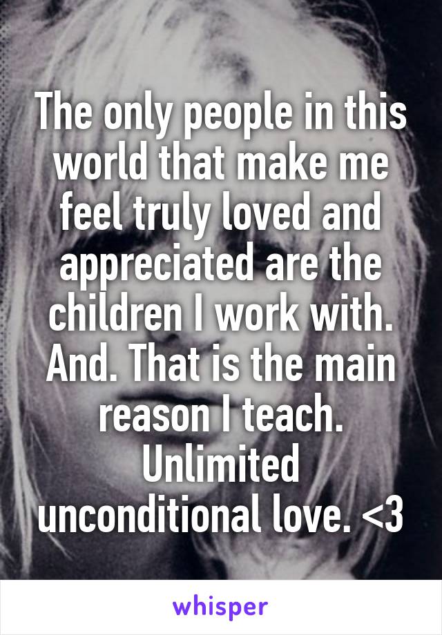 The only people in this world that make me feel truly loved and appreciated are the children I work with. And. That is the main reason I teach. Unlimited unconditional love. <3