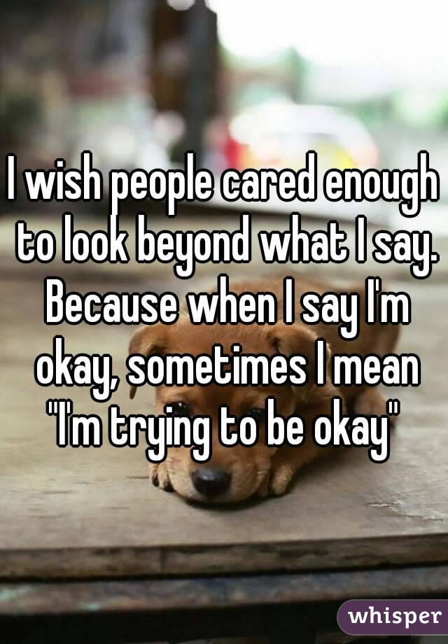 I wish people cared enough to look beyond what I say. Because when I say I'm okay, sometimes I mean
"I'm trying to be okay"
