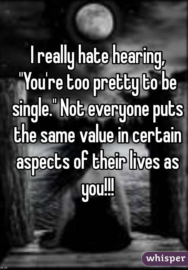 I really hate hearing, "You're too pretty to be single." Not everyone puts the same value in certain aspects of their lives as you!!! 