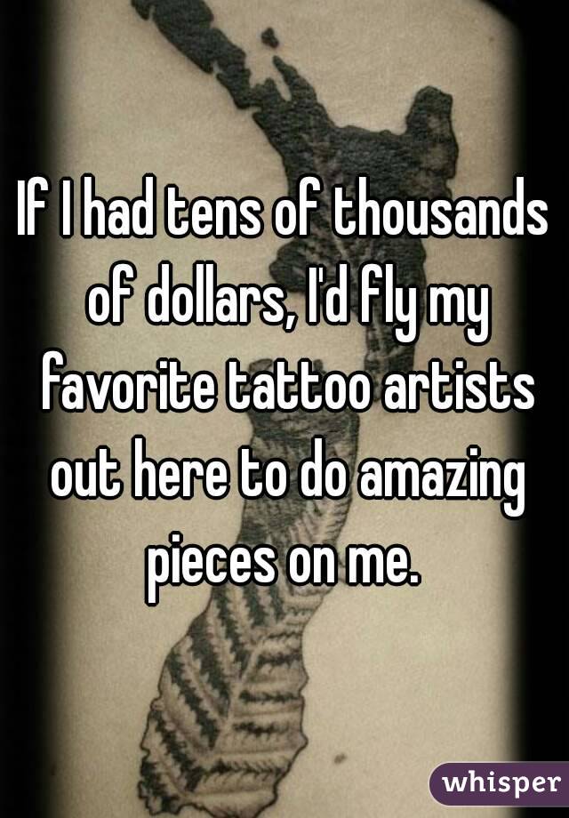 If I had tens of thousands of dollars, I'd fly my favorite tattoo artists out here to do amazing pieces on me. 
