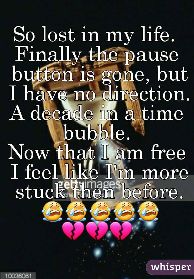 So lost in my life. 
Finally the pause button is gone, but I have no direction.
A decade in a time bubble. 
Now that I am free I feel like I'm more stuck then before.
 😭😭😭😭😭
💔💔💔