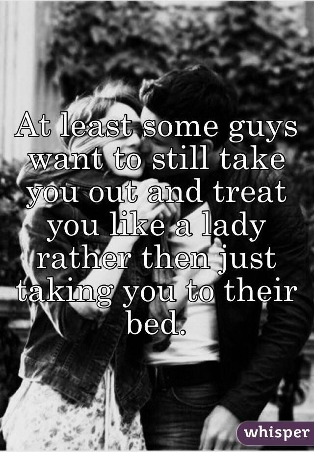 At least some guys want to still take you out and treat you like a lady rather then just taking you to their bed.