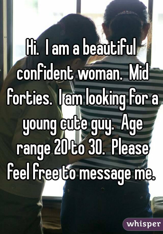 Hi.  I am a beautiful confident woman.  Mid forties.  I am looking for a young cute guy.  Age range 20 to 30.  Please feel free to message me. 