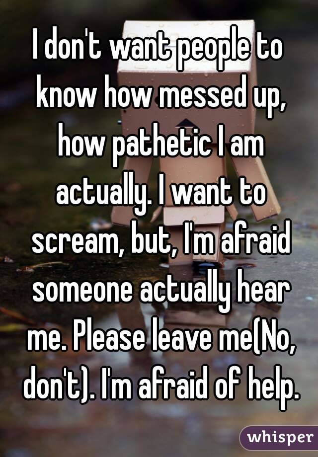 I don't want people to know how messed up, how pathetic I am actually. I want to scream, but, I'm afraid someone actually hear me. Please leave me(No, don't). I'm afraid of help.