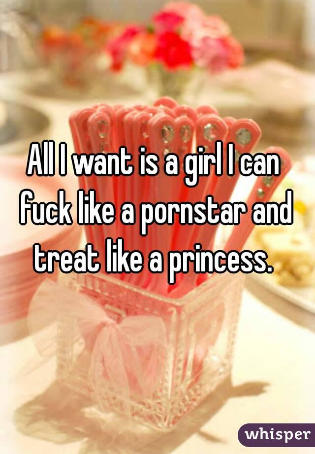 All I want is a girl I can fuck like a pornstar and treat like a princess. 