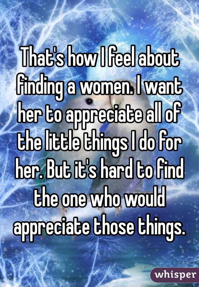 That's how I feel about finding a women. I want her to appreciate all of the little things I do for her. But it's hard to find the one who would appreciate those things. 