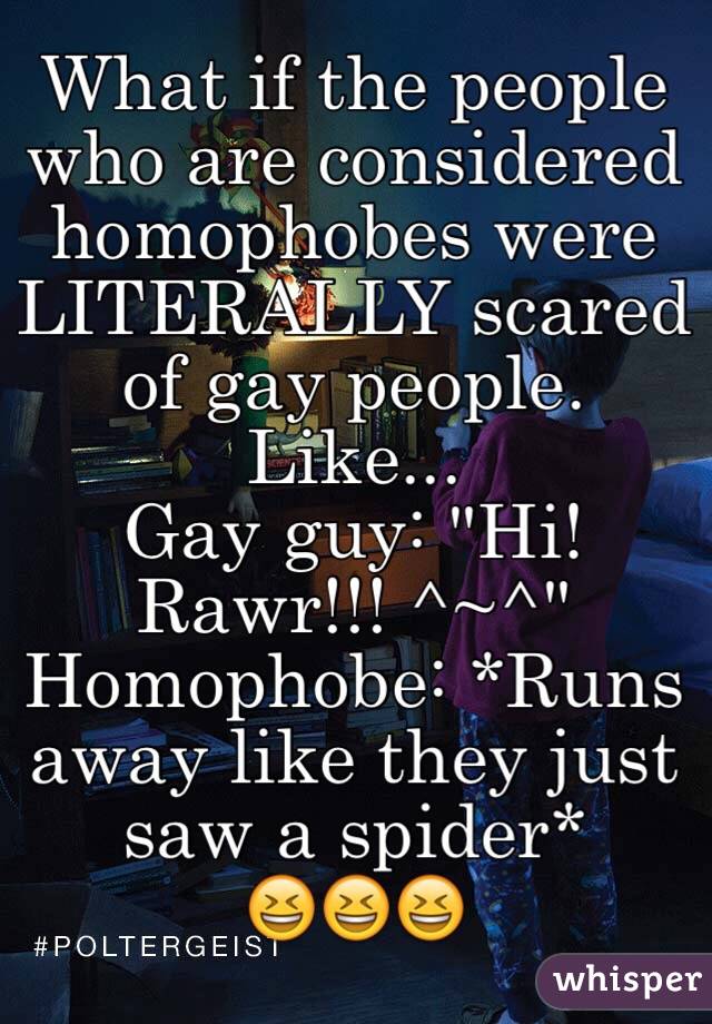 What if the people who are considered homophobes were LITERALLY scared of gay people. Like...
Gay guy: "Hi! Rawr!!! ^~^"
Homophobe: *Runs away like they just saw a spider* 
😆😆😆
