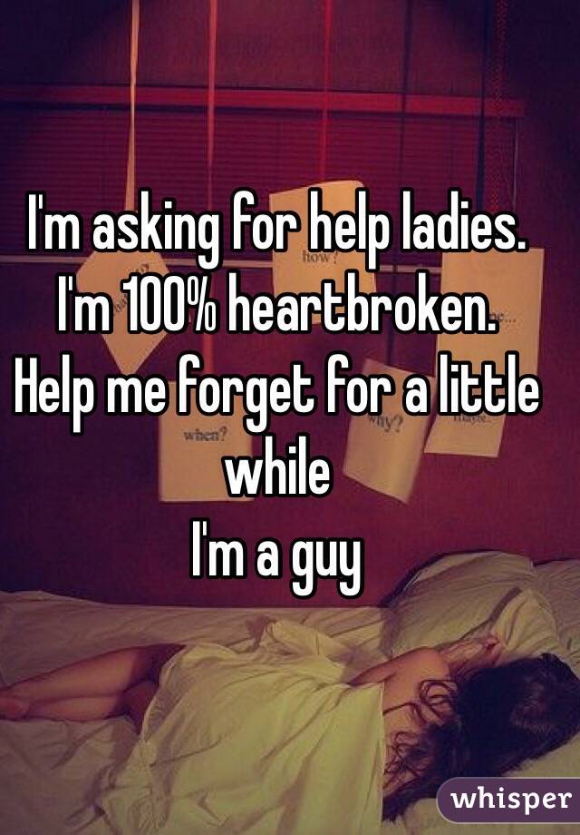 I'm asking for help ladies. 
I'm 100% heartbroken. 
Help me forget for a little while 
I'm a guy