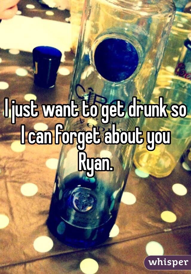 I just want to get drunk so I can forget about you Ryan. 