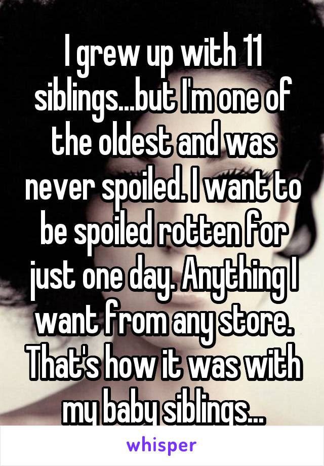 I grew up with 11 siblings...but I'm one of the oldest and was never spoiled. I want to be spoiled rotten for just one day. Anything I want from any store. That's how it was with my baby siblings...