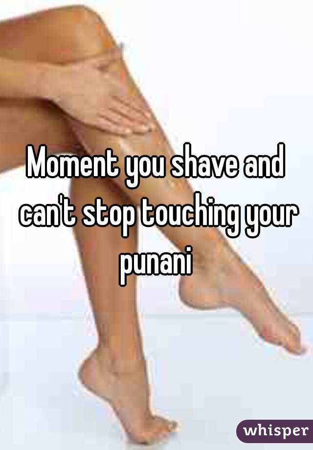 Moment you shave and can't stop touching your punani 