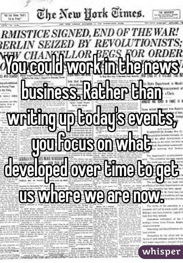 You could work in the news business. Rather than writing up today's events, you focus on what developed over time to get us where we are now. 