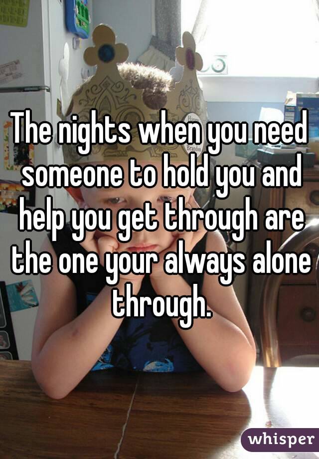 The nights when you need someone to hold you and help you get through are the one your always alone through.