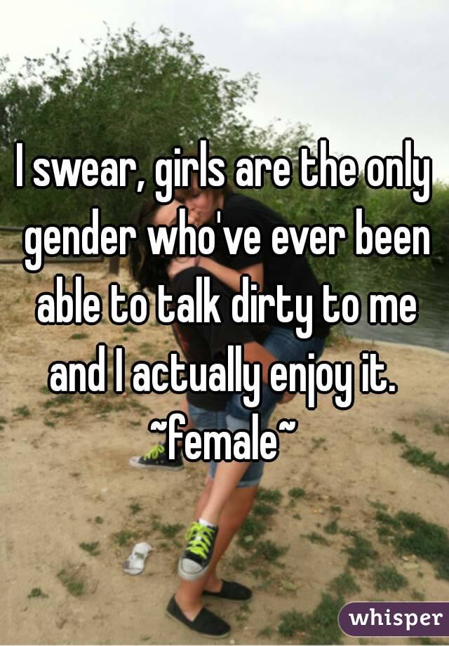 I swear, girls are the only gender who've ever been able to talk dirty to me and I actually enjoy it. 
~female~