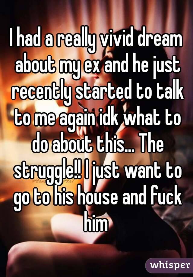 I had a really vivid dream about my ex and he just recently started to talk to me again idk what to do about this... The struggle!! I just want to go to his house and fuck him 