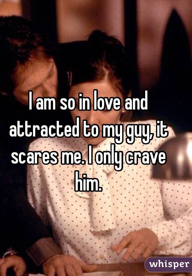I am so in love and attracted to my guy, it scares me. I only crave him. 