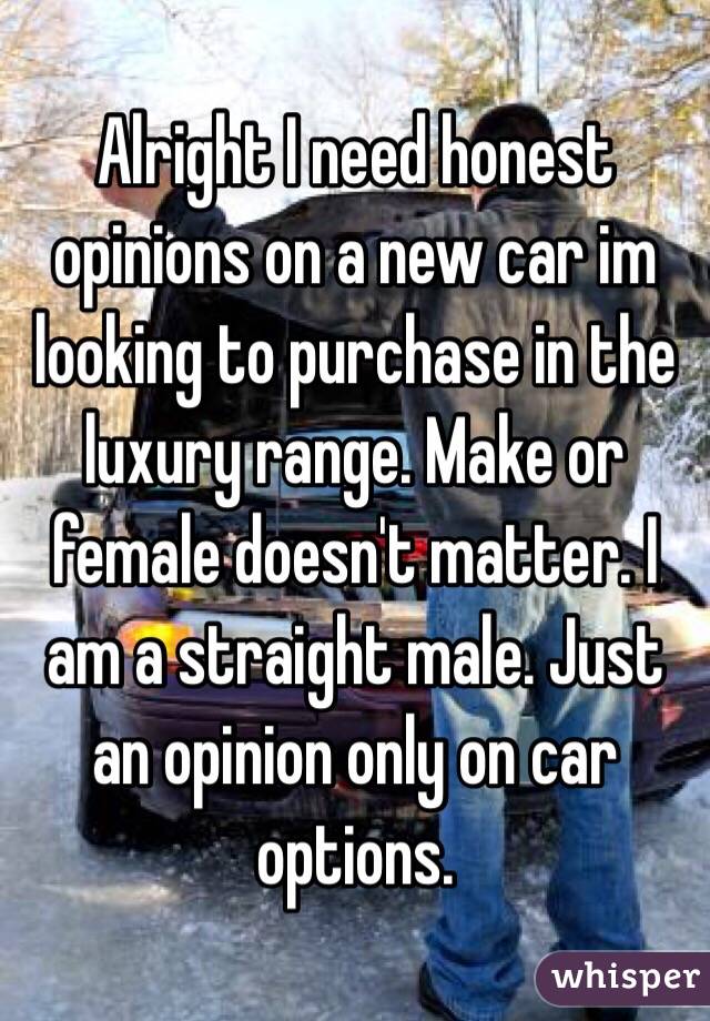 Alright I need honest opinions on a new car im looking to purchase in the luxury range. Make or female doesn't matter. I am a straight male. Just an opinion only on car options. 