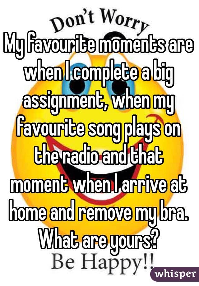 My favourite moments are when I complete a big assignment, when my favourite song plays on the radio and that moment when I arrive at home and remove my bra. What are yours?