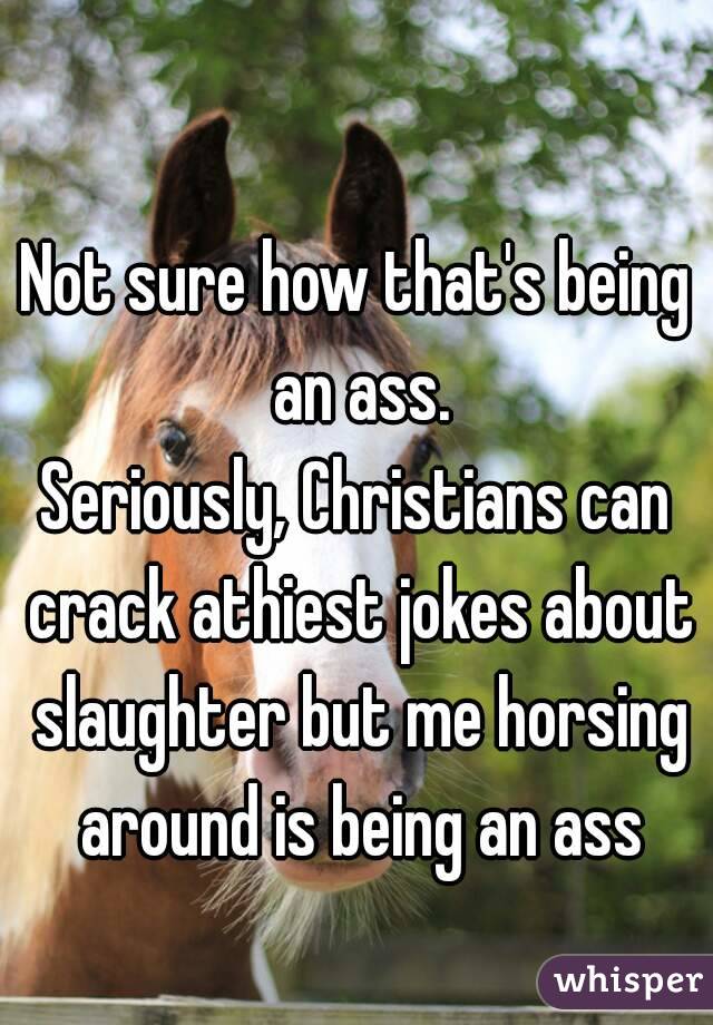 Not sure how that's being an ass.
Seriously, Christians can crack athiest jokes about slaughter but me horsing around is being an ass