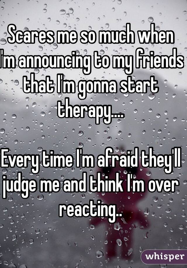 Scares me so much when I'm announcing to my friends that I'm gonna start therapy.... 

Every time I'm afraid they'll judge me and think I'm over reacting.. 