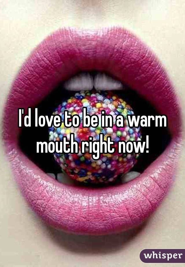 I'd love to be in a warm mouth right now!