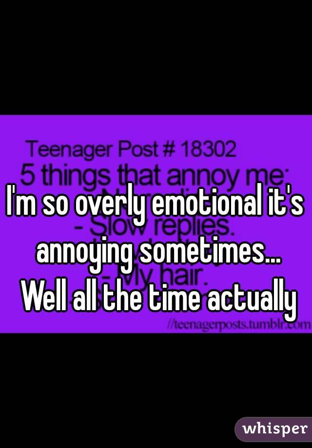 I'm so overly emotional it's annoying sometimes... Well all the time actually