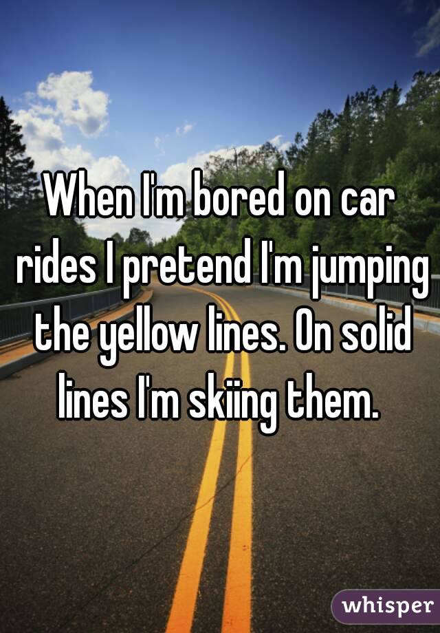 When I'm bored on car rides I pretend I'm jumping the yellow lines. On solid lines I'm skiing them. 