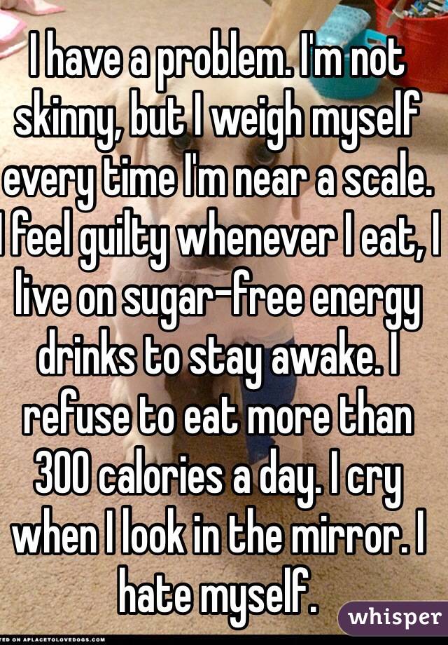 I have a problem. I'm not skinny, but I weigh myself every time I'm near a scale. I feel guilty whenever I eat, I live on sugar-free energy drinks to stay awake. I refuse to eat more than 300 calories a day. I cry when I look in the mirror. I hate myself. 