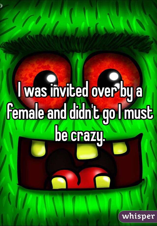 I was invited over by a female and didn't go I must be crazy.