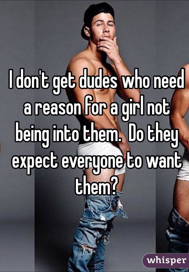 I don't get dudes who need a reason for a girl not being into them.  Do they expect everyone to want them?  
