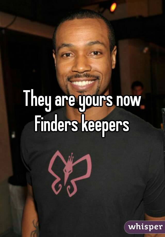 They are yours now
Finders keepers