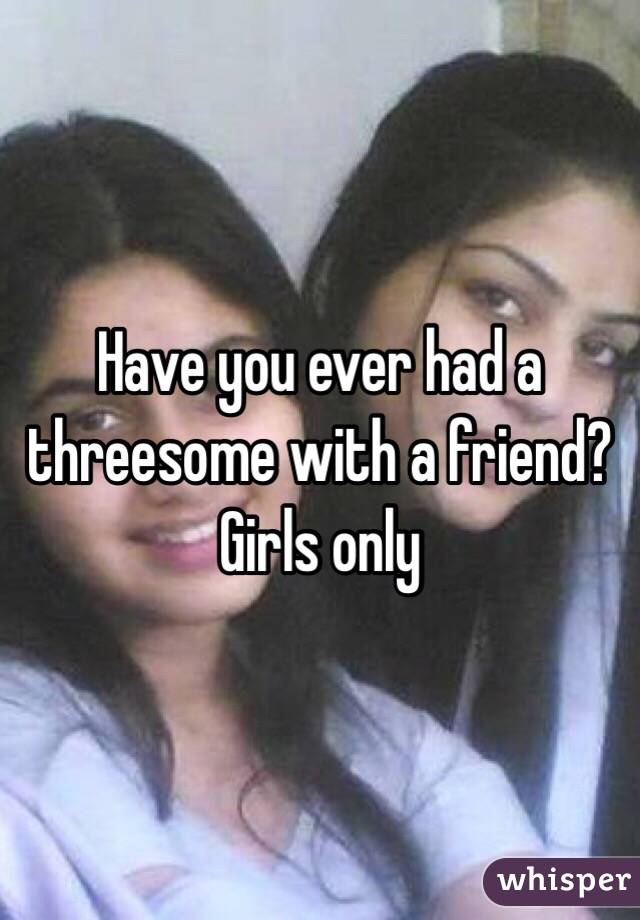 Have you ever had a threesome with a friend? Girls only