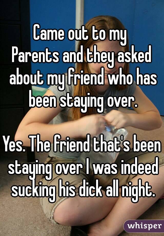 Came out to my 
Parents and they asked about my friend who has been staying over.

Yes. The friend that's been staying over I was indeed sucking his dick all night.