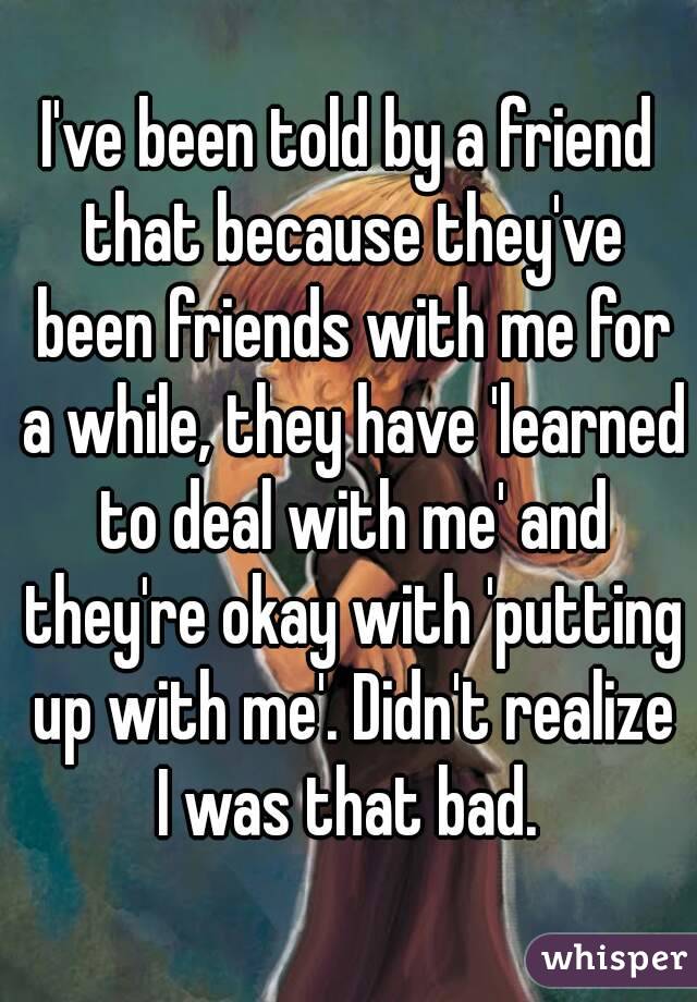 I've been told by a friend that because they've been friends with me for a while, they have 'learned to deal with me' and they're okay with 'putting up with me'. Didn't realize I was that bad. 