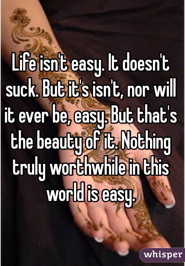 Life isn't easy. It doesn't suck. But it's isn't, nor will it ever be, easy. But that's the beauty of it. Nothing truly worthwhile in this world is easy. 