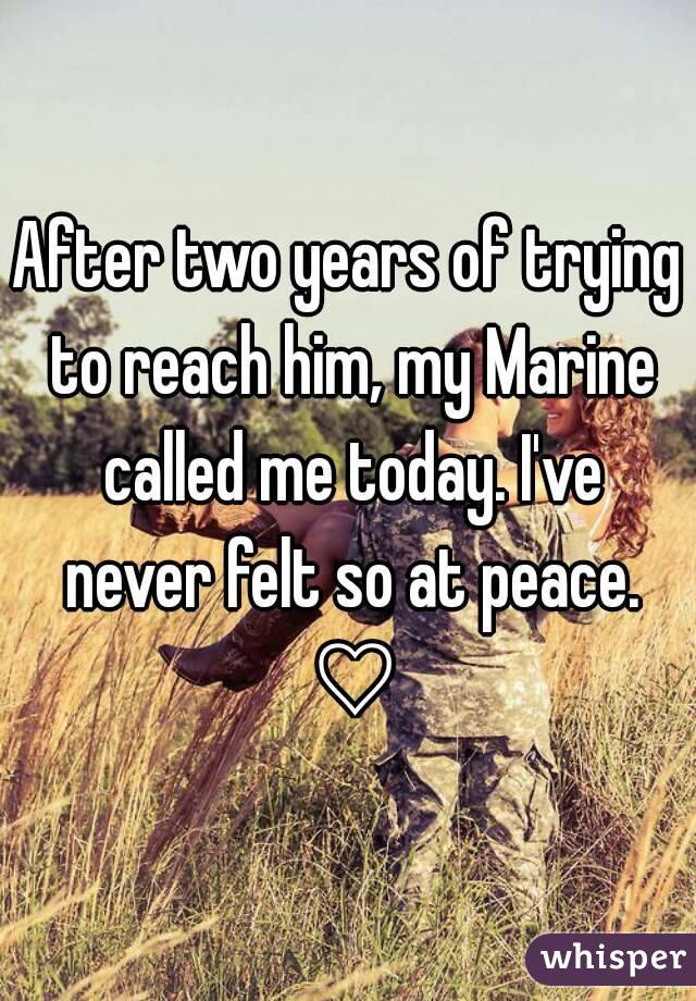 After two years of trying to reach him, my Marine called me today. I've never felt so at peace. ♡