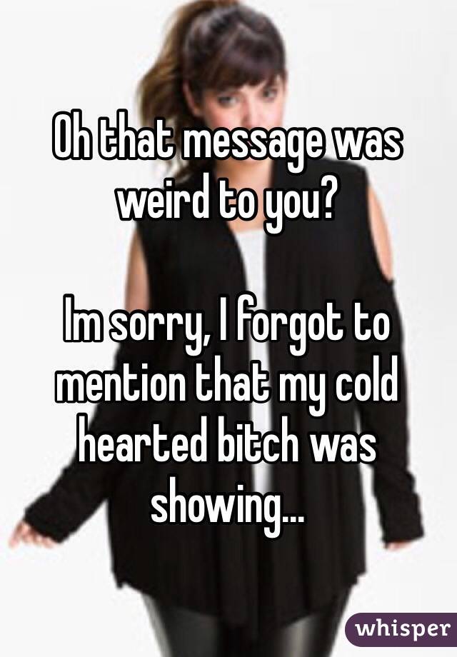 Oh that message was weird to you?

Im sorry, I forgot to mention that my cold hearted bitch was showing...