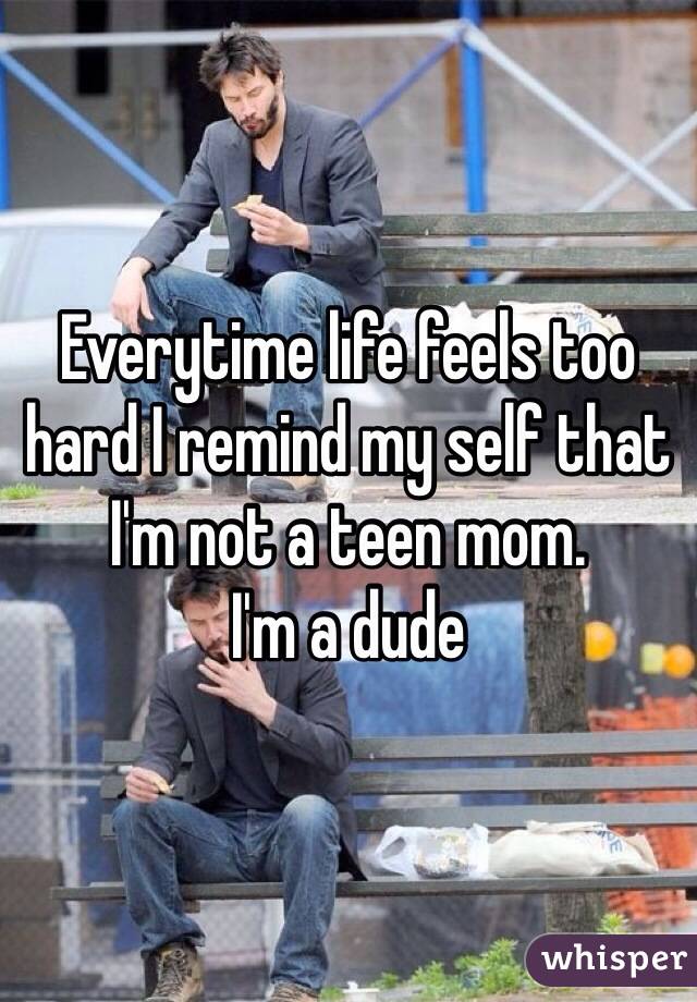 Everytime life feels too hard I remind my self that I'm not a teen mom. 
I'm a dude