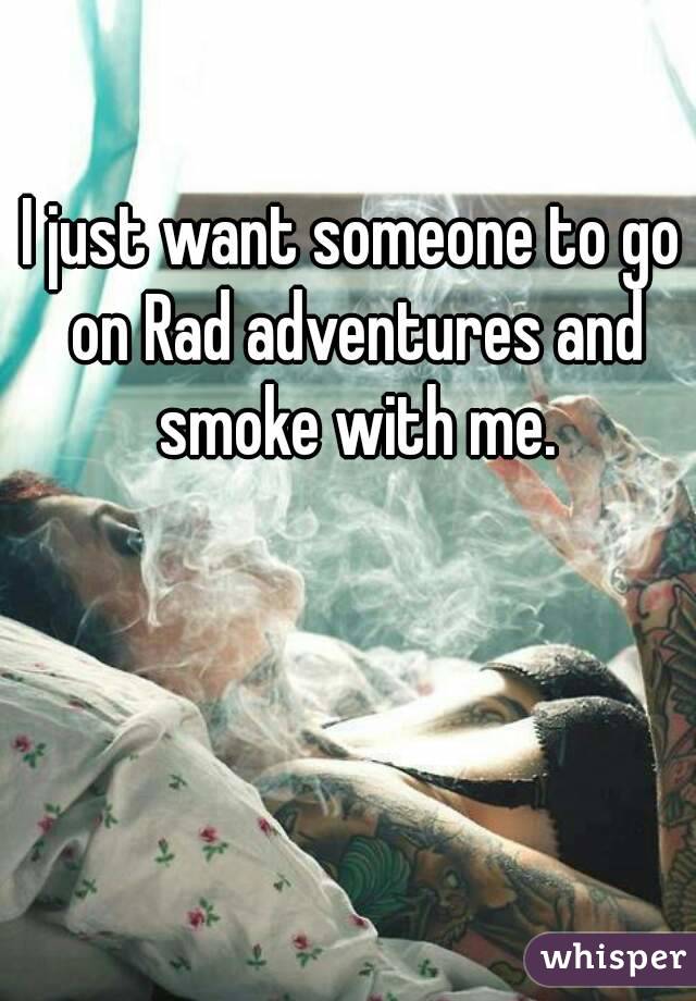 I just want someone to go on Rad adventures and smoke with me.