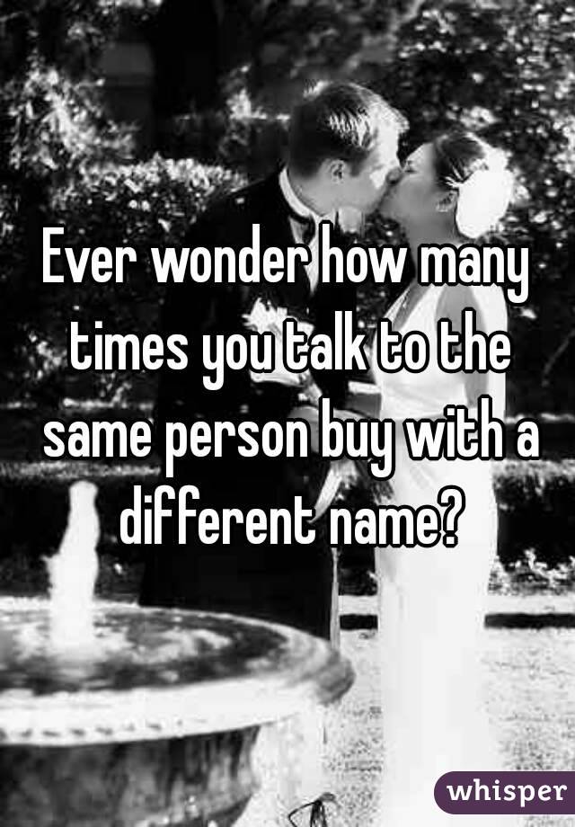 Ever wonder how many times you talk to the same person buy with a different name?